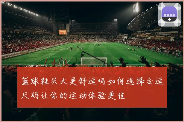 篮球鞋买大更舒适吗如何选择合适尺码让你的运动体验更佳