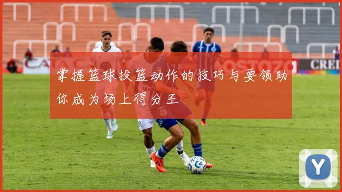 掌握篮球投篮动作的技巧与要领助你成为场上得分王