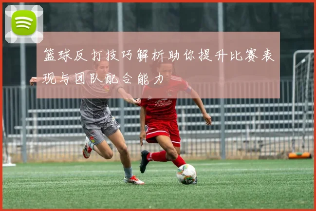 篮球反打技巧解析助你提升比赛表现与团队配合能力