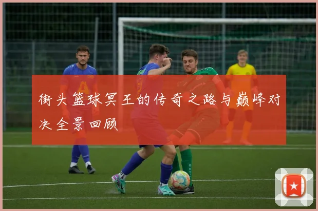 街头篮球冥王的传奇之路与巅峰对决全景回顾