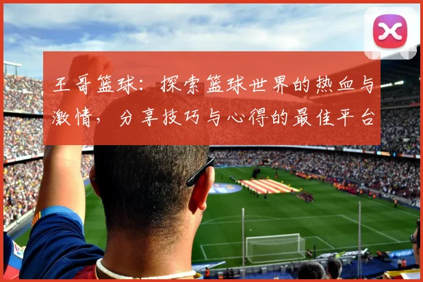 王哥篮球：探索篮球世界的热血与激情，分享技巧与心得的最佳平台