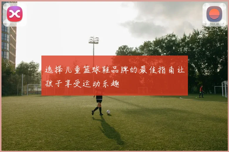 选择儿童篮球鞋品牌的最佳指南让孩子享受运动乐趣