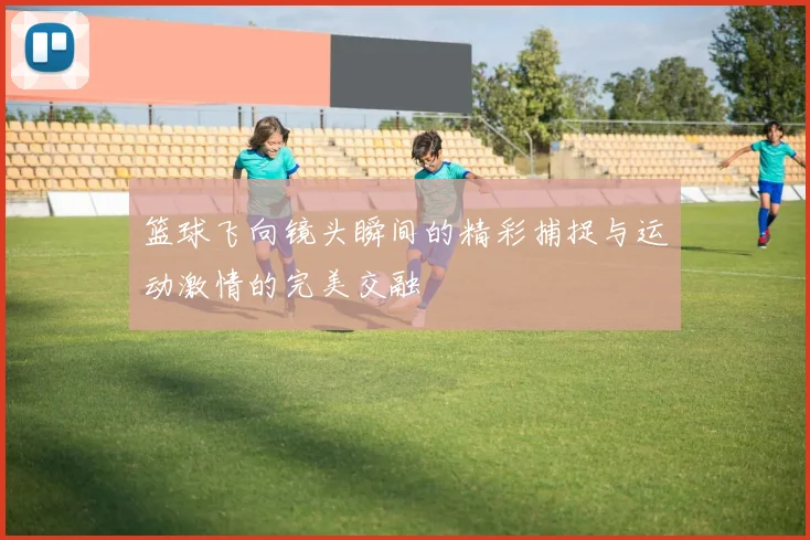 篮球飞向镜头瞬间的精彩捕捉与运动激情的完美交融